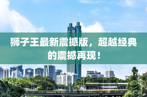 獅子王最新震撼版，超越經(jīng)典的震撼再現(xiàn)！