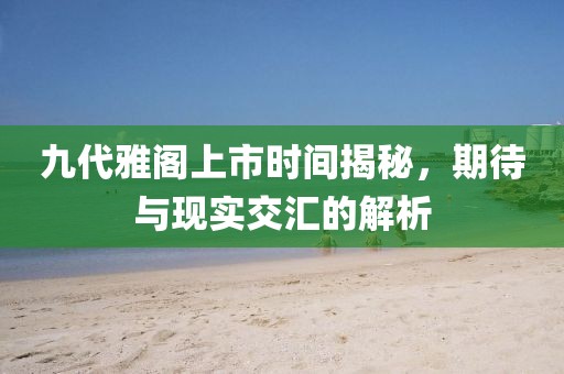 九代雅閣上市時間揭秘，期待與現(xiàn)實交匯的解析