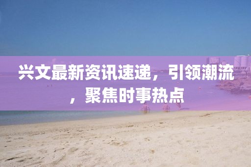 興文最新資訊速遞，引領(lǐng)潮流，聚焦時事熱點