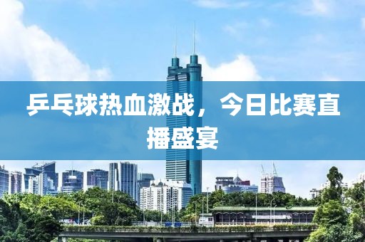 乒乓球熱血激戰(zhàn)，今日比賽直播盛宴
