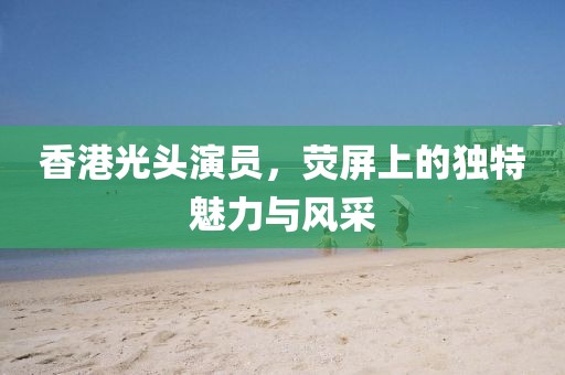 香港光頭演員，熒屏上的獨(dú)特魅力與風(fēng)采