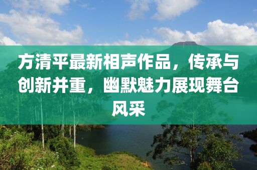 方清平最新相聲作品，傳承與創(chuàng)新并重，幽默魅力展現(xiàn)舞臺風(fēng)采