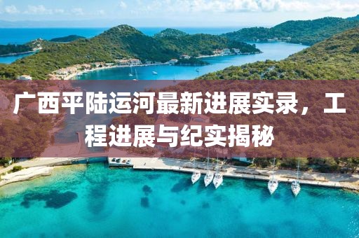 廣西平陸運(yùn)河最新進(jìn)展實(shí)錄，工程進(jìn)展與紀(jì)實(shí)揭秘