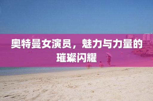 奧特曼女演員，魅力與力量的璀璨閃耀