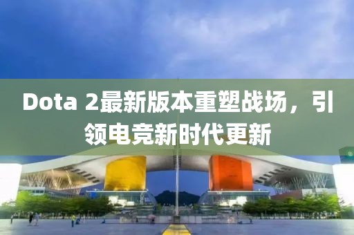Dota 2最新版本重塑戰(zhàn)場，引領(lǐng)電競新時代更新