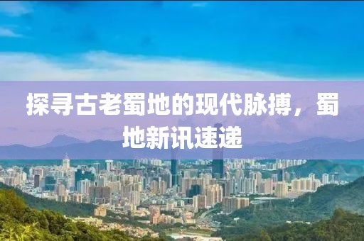 探尋古老蜀地的現(xiàn)代脈搏，蜀地新訊速遞