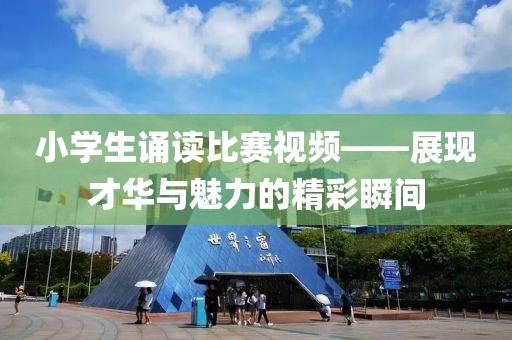 小學(xué)生誦讀比賽視頻——展現(xiàn)才華與魅力的精彩瞬間