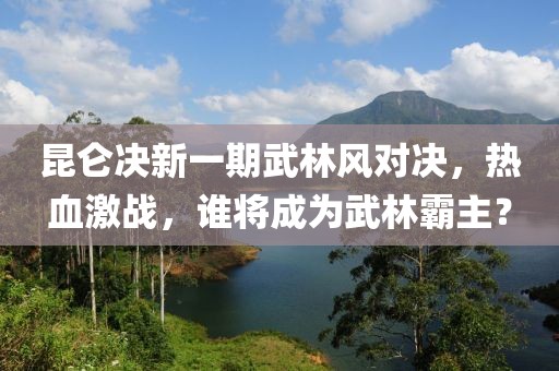 昆侖決新一期武林風(fēng)對(duì)決，熱血激戰(zhàn)，誰(shuí)將成為武林霸主？