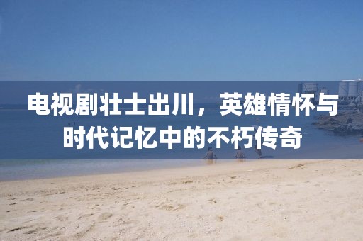 電視劇壯士出川，英雄情懷與時(shí)代記憶中的不朽傳奇