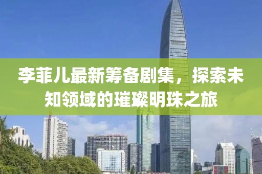 李菲兒最新籌備劇集，探索未知領(lǐng)域的璀璨明珠之旅