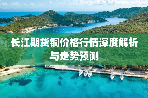 長江期貨銅價(jià)格行情深度解析與走勢預(yù)測