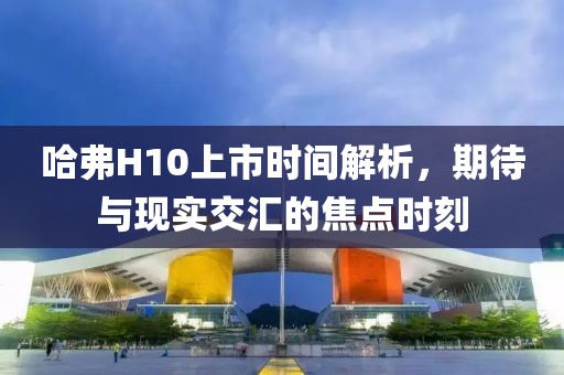哈弗H10上市時(shí)間解析，期待與現(xiàn)實(shí)交匯的焦點(diǎn)時(shí)刻