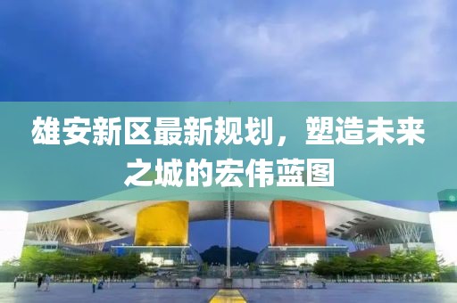 雄安新區(qū)最新規(guī)劃，塑造未來之城的宏偉藍(lán)圖
