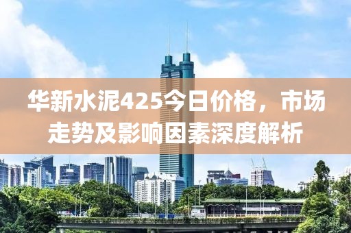 華新水泥425今日價格，市場走勢及影響因素深度解析