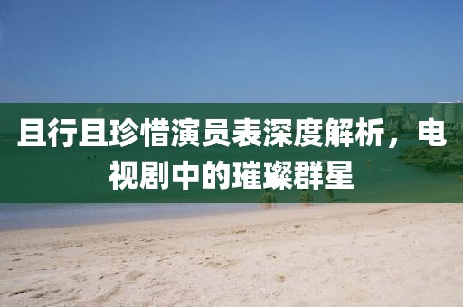 且行且珍惜演員表深度解析，電視劇中的璀璨群星