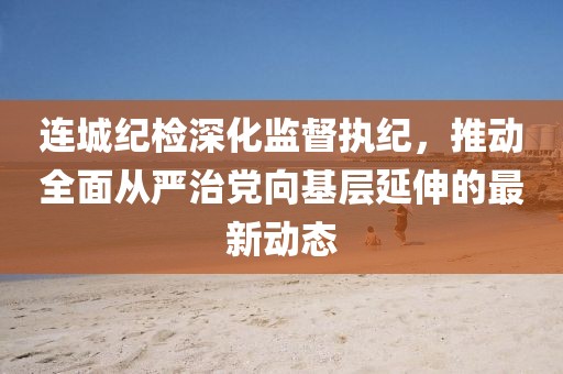 連城紀(jì)檢深化監(jiān)督執(zhí)紀(jì)，推動(dòng)全面從嚴(yán)治黨向基層延伸的最新動(dòng)態(tài)