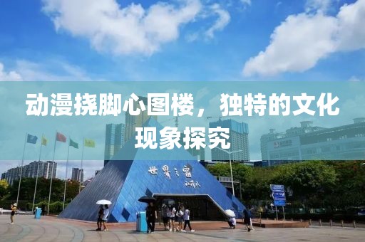 動漫撓腳心圖樓，獨特的文化現(xiàn)象探究