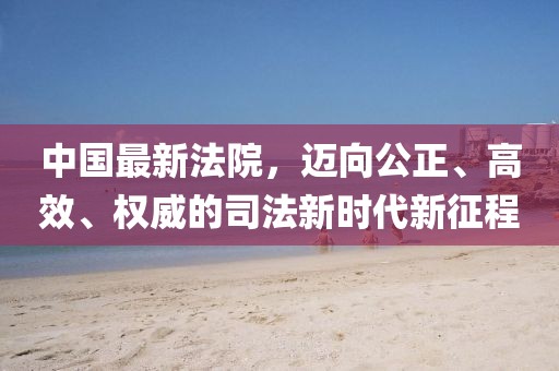 中國(guó)最新法院，邁向公正、高效、權(quán)威的司法新時(shí)代新征程