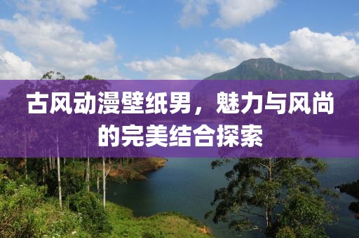 古風(fēng)動(dòng)漫壁紙男，魅力與風(fēng)尚的完美結(jié)合探索