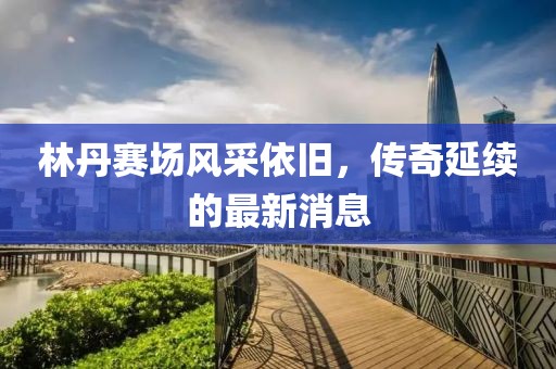 林丹賽場風(fēng)采依舊，傳奇延續(xù)的最新消息