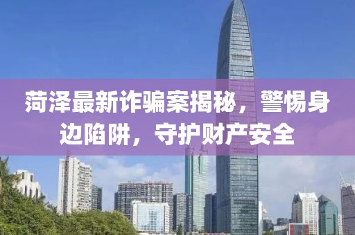 菏澤最新詐騙案揭秘，警惕身邊陷阱，守護(hù)財(cái)產(chǎn)安全