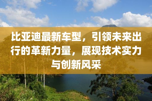 比亞迪最新車型，引領(lǐng)未來出行的革新力量，展現(xiàn)技術(shù)實(shí)力與創(chuàng)新風(fēng)采