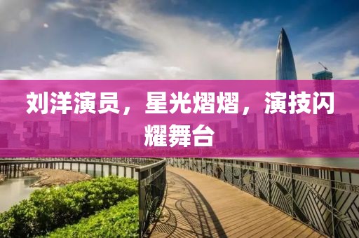劉洋演員，星光熠熠，演技閃耀舞臺