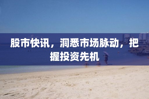 股市快訊，洞悉市場(chǎng)脈動(dòng)，把握投資先機(jī)