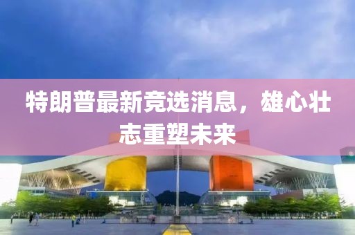 特朗普最新競選消息，雄心壯志重塑未來