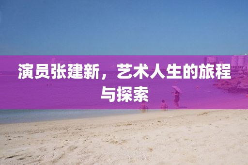 演員張建新，藝術(shù)人生的旅程與探索