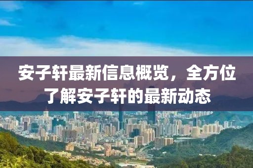 安子軒最新信息概覽，全方位了解安子軒的最新動(dòng)態(tài)