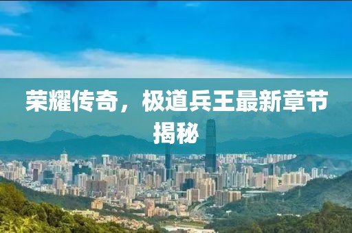 榮耀傳奇，極道兵王最新章節(jié)揭秘