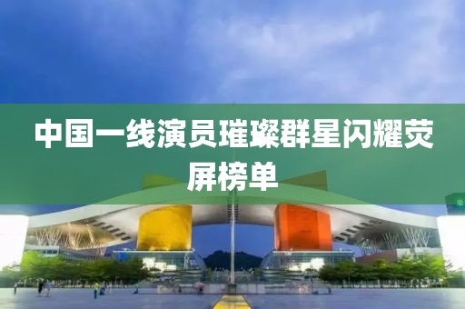 中國(guó)一線演員璀璨群星閃耀熒屏榜單
