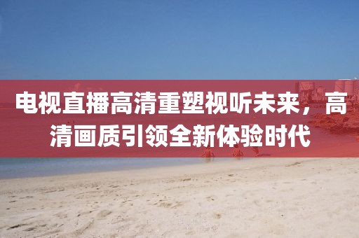 電視直播高清重塑視聽未來，高清畫質(zhì)引領(lǐng)全新體驗時代