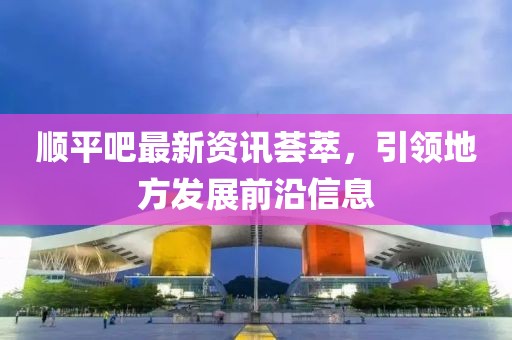 順平吧最新資訊薈萃，引領(lǐng)地方發(fā)展前沿信息