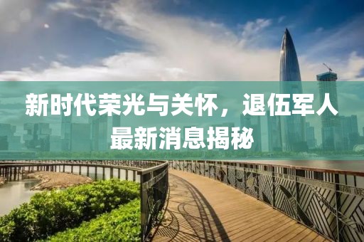 新時(shí)代榮光與關(guān)懷，退伍軍人最新消息揭秘