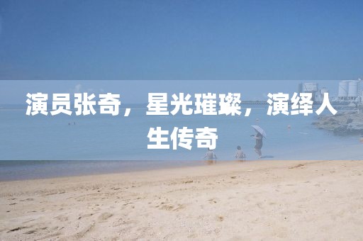 演員張奇，星光璀璨，演繹人生傳奇