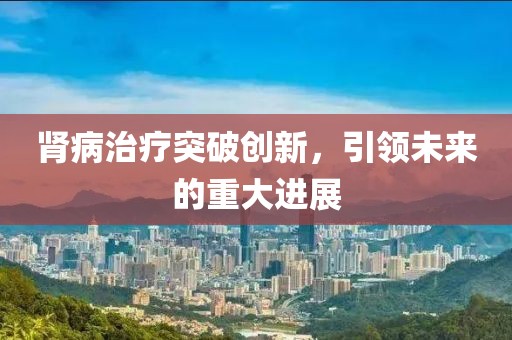 腎病治療突破創(chuàng)新，引領(lǐng)未來的重大進(jìn)展