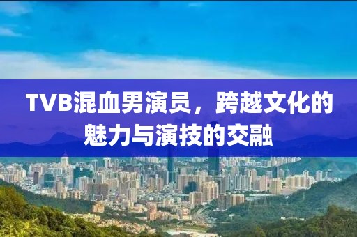 TVB混血男演員，跨越文化的魅力與演技的交融