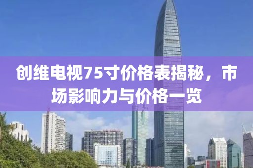 創(chuàng)維電視75寸價格表揭秘，市場影響力與價格一覽
