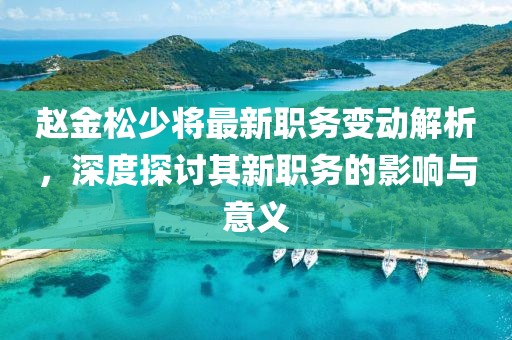 趙金松少將最新職務(wù)變動(dòng)解析，深度探討其新職務(wù)的影響與意義