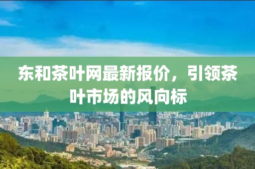東和茶葉網(wǎng)最新報(bào)價(jià)，引領(lǐng)茶葉市場(chǎng)的風(fēng)向標(biāo)