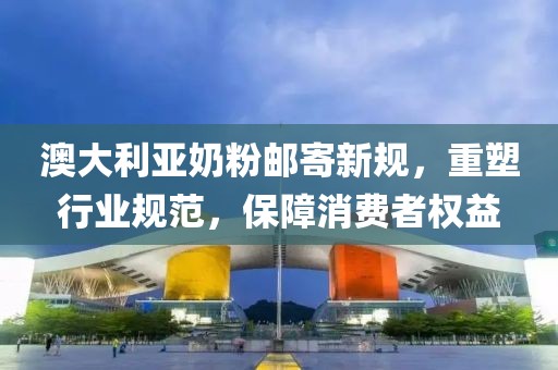 澳大利亞奶粉郵寄新規(guī)，重塑行業(yè)規(guī)范，保障消費者權益