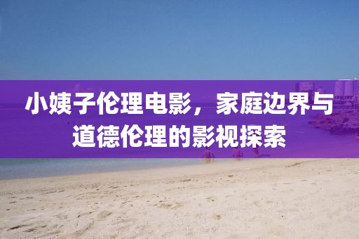 小姨子倫理電影，家庭邊界與道德倫理的影視探索