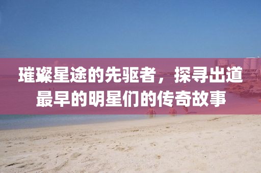璀璨星途的先驅者，探尋出道最早的明星們的傳奇故事