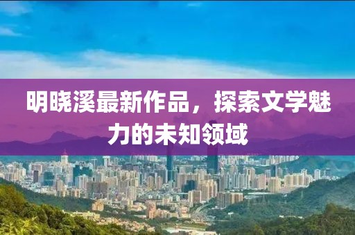 明曉溪最新作品，探索文學(xué)魅力的未知領(lǐng)域