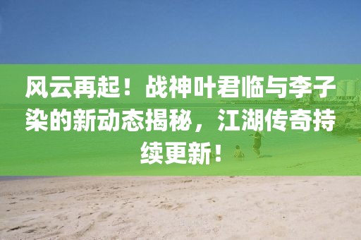 風云再起！戰(zhàn)神葉君臨與李子染的新動態(tài)揭秘，江湖傳奇持續(xù)更新！