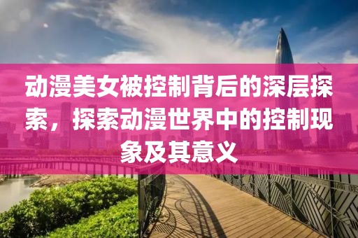 動漫美女被控制背后的深層探索，探索動漫世界中的控制現(xiàn)象及其意義