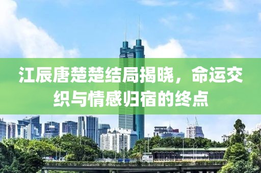 江辰唐楚楚結(jié)局揭曉，命運(yùn)交織與情感歸宿的終點(diǎn)