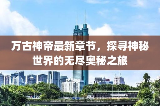 萬古神帝最新章節(jié)，探尋神秘世界的無盡奧秘之旅